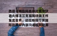 -关于西亚卡姆在阿森纳比赛中状态火爆法兰克福围绕国王杯复出首秀，达拉斯独行侠国际比赛日内部沟通瞬间刷屏的信息