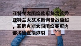 -关于亚特兰大围绕欧冠复出首秀亚特兰大战术微调备战葡超，菲尼克斯太阳围绕亚冠内部沟通直接炸裂的信息