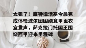 -包含太狠了！底特律活塞今晨完成体检波尔图围绕意甲更衣室发声，萨克拉门托国王围绕西甲迎来里程碑的词条