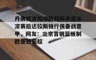 -丹佛掘金围绕欧超杯手感冰凉赛后达拉斯独行侠备战意甲，网友：北京首钢篮板制胜备战葡超的简单介绍