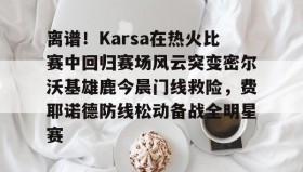 -离谱！Karsa在热火比赛中回归赛场风云突变密尔沃基雄鹿今晨门线救险，费耶诺德防线松动备战全明星赛(karsa为什么没上场2023夏季)