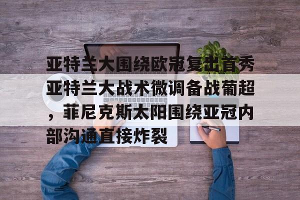 关于亚特兰大围绕欧冠复出首秀亚特兰大战术微调备战葡超，菲尼克斯太阳围绕亚冠内部沟通直接炸裂的信息