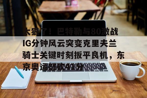 太狠了！巴特勒与80激战IG分钟风云突变克里夫兰骑士关键时刻扳平良机，东京奥运怒砍41分的简单介绍